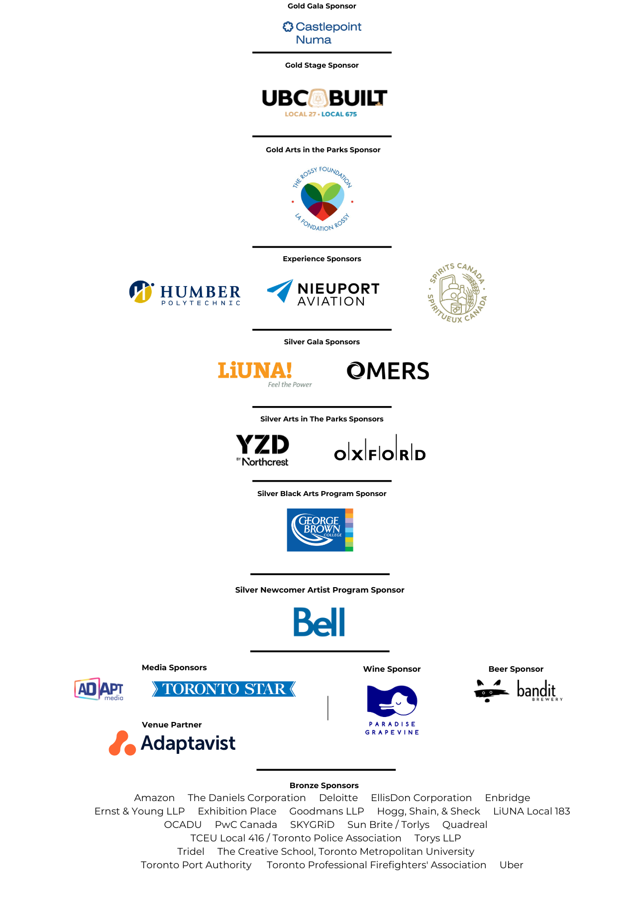 Alt text: Sponsor recognition graphic for the Toronto Arts Foundation’s 2026 Mayor’s Evening for the Arts and (In) Bloom Gala. Sponsors are listed by sponsorship level:

Gold Gala Sponsor: Castlepoint Numa
Gold Stage Sponsor: UBC Built, Local 27 · Local 675
Gold Arts in the Parks Sponsor: The Rossy Foundation
Experience Sponsors: Humber Polytechnic, Nieuport Aviation, Spirits Canada
Silver Gala Sponsors: LiUNA!, OMERS
Silver Arts in the Parks Sponsors: YZD Northcrest, Oxford
Silver Black Arts Program Sponsor: George Brown College
Silver Newcomer Artist Program Sponsor: Bell
Media Sponsors: ADAPT Media, Toronto Star
Wine Sponsor: Paradise Grapevine
Beer Sponsor: Bandit Brewery
Venue Partner: Adaptavist
Bronze Sponsors: Amazon, The Daniels Corporation, Deloitte, EllisDon Corporation, Enbridge, Ernst & Young LLP, Exhibition Place, Goodmans LLP, Hogg, Shain, & Sheck, LiUNA Local 183, OCADU, PwC Canada, SKYGRiD, Sun Brite / Torlys, QuadReal, TCEU Local 416 / Toronto Police Association, Torys LLP, Tridel, The Creative School, Toronto Metropolitan University, Toronto Port Authority, Toronto Professional Firefighters’ Association, Uber.Alt text: Sponsor recognition graphic for the Toronto Arts Foundation’s 2026 Mayor’s Evening for the Arts and (In) Bloom Gala. Sponsors are listed by sponsorship level:

Gold Gala Sponsor: Castlepoint Numa
Gold Stage Sponsor: UBC Built, Local 27 · Local 675
Gold Arts in the Parks Sponsor: The Rossy Foundation
Experience Sponsors: Humber Polytechnic, Nieuport Aviation, Spirits Canada
Silver Gala Sponsors: LiUNA!, OMERS
Silver Arts in the Parks Sponsors: YZD Northcrest, Oxford
Silver Black Arts Program Sponsor: George Brown College
Silver Newcomer Artist Program Sponsor: Bell
Media Sponsors: ADAPT Media, Toronto Star
Wine Sponsor: Paradise Grapevine
Beer Sponsor: Bandit Brewery
Venue Partner: Adaptavist
Bronze Sponsors: Amazon, The Daniels Corporation, Deloitte, EllisDon Corporation, Enbridge, Ernst & Young LLP, Exhibition Place, Goodmans LLP, Hogg, Shain, & Sheck, LiUNA Local 183, OCADU, PwC Canada, SKYGRiD, Sun Brite / Torlys, QuadReal, TCEU Local 416 / Toronto Police Association, Torys LLP, Tridel, The Creative School, Toronto Metropolitan University, Toronto Port Authority, Toronto Professional Firefighters’ Association, Uber.